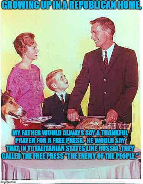 Happy Thanksgiving | GROWING UP IN A REPUBLICAN HOME, MY FATHER WOULD ALWAYS SAY A THANKFUL PRAYER FOR A FREE PRESS.  HE WOULD SAY THAT IN TOTALITARIAN STATES LIKE RUSSIA, THEY CALLED THE FREE PRESS "THE ENEMY OF THE PEOPLE." | image tagged in happy thanksgiving | made w/ Imgflip meme maker