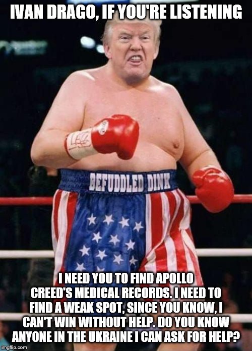 Trump Boxing | IVAN DRAGO, IF YOU'RE LISTENING; I NEED YOU TO FIND APOLLO CREED'S MEDICAL RECORDS. I NEED TO FIND A WEAK SPOT, SINCE YOU KNOW, I CAN'T WIN WITHOUT HELP. DO YOU KNOW ANYONE IN THE UKRAINE I CAN ASK FOR HELP? | image tagged in trump boxing | made w/ Imgflip meme maker