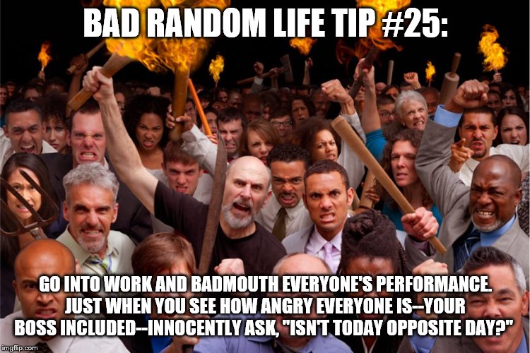 pitchforks torches rolling pin angry crowd | BAD RANDOM LIFE TIP #25:; GO INTO WORK AND BADMOUTH EVERYONE'S PERFORMANCE. JUST WHEN YOU SEE HOW ANGRY EVERYONE IS--YOUR BOSS INCLUDED--INNOCENTLY ASK, "ISN'T TODAY OPPOSITE DAY?" | image tagged in pitchforks torches rolling pin angry crowd | made w/ Imgflip meme maker