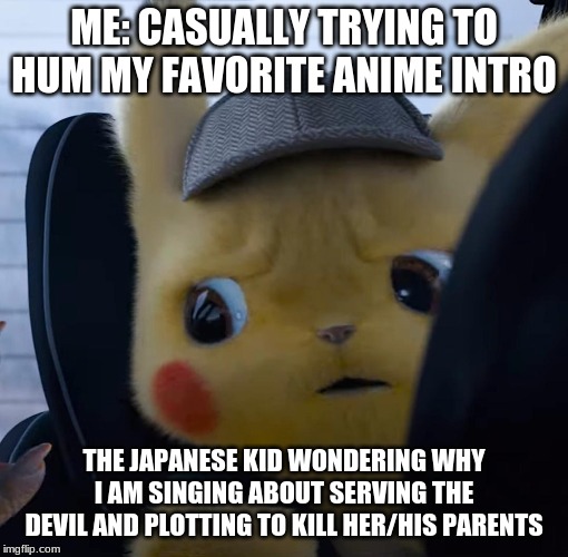 Unsettled detective pikachu | ME: CASUALLY TRYING TO HUM MY FAVORITE ANIME INTRO; THE JAPANESE KID WONDERING WHY I AM SINGING ABOUT SERVING THE DEVIL AND PLOTTING TO KILL HER/HIS PARENTS | image tagged in unsettled detective pikachu | made w/ Imgflip meme maker