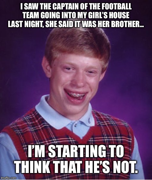 Bad Luck Brian | I SAW THE CAPTAIN OF THE FOOTBALL TEAM GOING INTO MY GIRL’S HOUSE LAST NIGHT, SHE SAID IT WAS HER BROTHER... I’M STARTING TO THINK THAT HE’S NOT. | image tagged in memes,bad luck brian | made w/ Imgflip meme maker