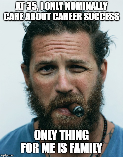 Tom hardy beard | AT 35, I ONLY NOMINALLY CARE ABOUT CAREER SUCCESS; ONLY THING FOR ME IS FAMILY | image tagged in tom hardy beard | made w/ Imgflip meme maker