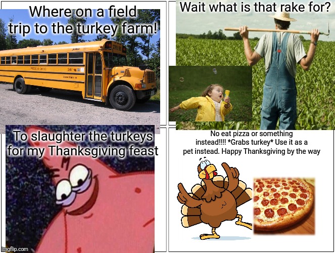 Blank Comic Panel 2x2 Meme | Wait what is that rake for? Where on a field trip to the turkey farm! To slaughter the turkeys for my Thanksgiving feast; No eat pizza or something instead!!!! *Grabs turkey* Use it as a pet instead. Happy Thanksgiving by the way | image tagged in memes,blank comic panel 2x2 | made w/ Imgflip meme maker
