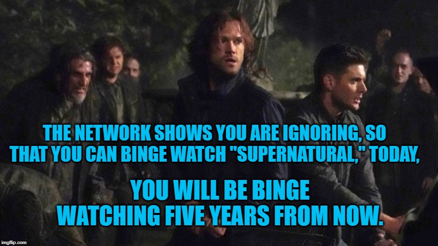 Binging Supernatural | THE NETWORK SHOWS YOU ARE IGNORING, SO THAT YOU CAN BINGE WATCH "SUPERNATURAL," TODAY, YOU WILL BE BINGE WATCHING FIVE YEARS FROM NOW. | image tagged in humor | made w/ Imgflip meme maker