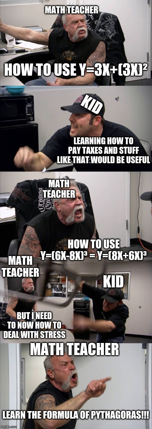 American Chopper Argument | MATH TEACHER; KID; HOW TO USE Y=3X+(3X)²; MATH TEACHER; LEARNING HOW TO PAY TAXES AND STUFF LIKE THAT WOULD BE USEFUL; MATH TEACHER; KID; HOW TO USE Y=(6X-8X)³ = Y=(8X+6X)³; BUT I NEED TO NOW HOW TO DEAL WITH STRESS; MATH TEACHER; LEARN THE FORMULA OF PYTHAGORAS!!! | image tagged in memes,american chopper argument | made w/ Imgflip meme maker