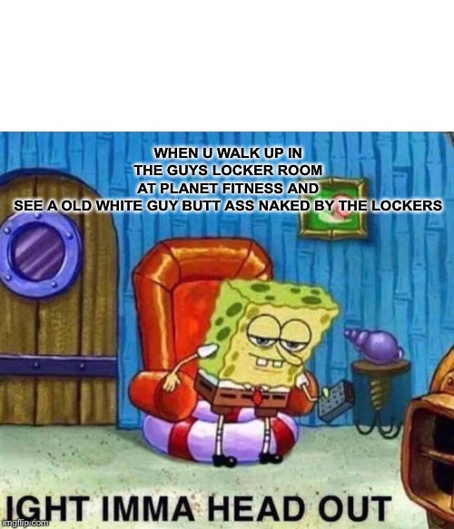 Spongebob Ight Imma Head Out Meme | WHEN U WALK UP IN THE GUYS LOCKER ROOM AT PLANET FITNESS AND SEE A OLD WHITE GUY BUTT ASS NAKED BY THE LOCKERS | image tagged in memes,spongebob ight imma head out | made w/ Imgflip meme maker