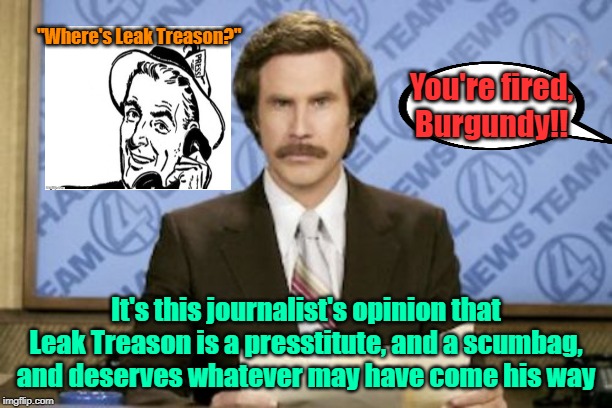 Burgundy's blunder | "Where's Leak Treason?"; You're fired, Burgundy!! It's this journalist's opinion that Leak Treason is a presstitute, and a scumbag, and deserves whatever may have come his way | image tagged in memes,ron burgundy,leak treason,cnn fake news,maga,trump 2020 | made w/ Imgflip meme maker