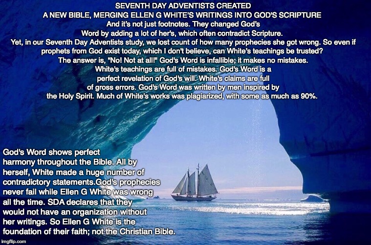 SEVENTH DAY ADVENTISTS CREATED A NEW BIBLE, MERGING ELLEN G WHITE’S WRITINGS INTO GOD'S SCRIPTURE 
And it’s not just footnotes. They changed God’s Word by adding a lot of her's, which often contradict Scripture. 

Yet, in our Seventh Day Adventists study, we lost count of how many prophecies she got wrong. So even if prophets from God exist today, which I don't believe, can White’s teachings be trusted? 

The answer is, “No! Not at all!" God's Word is infallible; it makes no mistakes. White's teachings are full of mistakes. God's Word is a perfect revelation of God's will. White's claims are full of gross errors. God's Word was written by men inspired by the Holy Spirit. Much of White's works was plagiarized, with some as much as 90%. God's Word shows perfect harmony throughout the Bible. All by herself, White made a huge number of contradictory statements.God's prophecies never fail while Ellen G White was wrong all the time. SDA declares that they would not have an organization without her writings. So Ellen G White is the foundation of their faith; not the Christian Bible. | image tagged in cult,bible,god,christian,jesus,pray | made w/ Imgflip meme maker