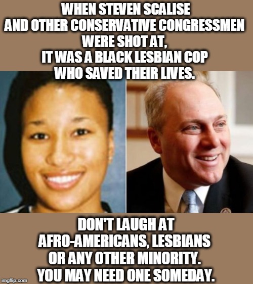 That's the trouble with black lesbians. They're never around when you need one. | WHEN STEVEN SCALISE AND OTHER CONSERVATIVE CONGRESSMEN 
WERE SHOT AT, 
IT WAS A BLACK LESBIAN COP 
WHO SAVED THEIR LIVES. DON'T LAUGH AT AFRO-AMERICANS, LESBIANS 
OR ANY OTHER MINORITY. 
YOU MAY NEED ONE SOMEDAY. | image tagged in scalise,black,lesbian,minority,crystal griner,crystal griner the black lesbian cop who saved steven scalise | made w/ Imgflip meme maker
