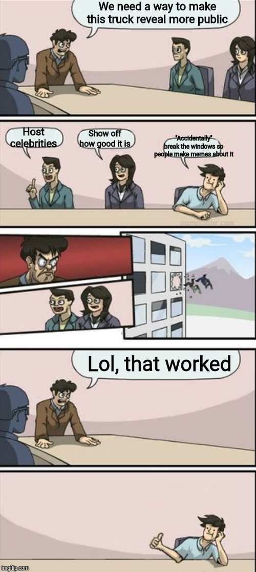Boardroom Meeting Sugg 2 | We need a way to make this truck reveal more public Host celebrities Show off how good it is "Accidentally" break the windows so people make | image tagged in boardroom meeting sugg 2 | made w/ Imgflip meme maker