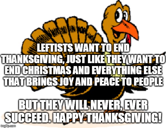 Thanksgiving | LEFTISTS WANT TO END THANKSGIVING, JUST LIKE THEY WANT TO END CHRISTMAS AND EVERYTHING ELSE THAT BRINGS JOY AND PEACE TO PEOPLE; BUT THEY WILL NEVER, EVER SUCCEED. HAPPY THANKSGIVING! | image tagged in thanksgiving,turkey,leftists,holidays,christmas,joy | made w/ Imgflip meme maker