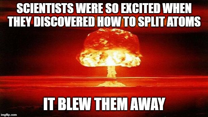 BOOM | SCIENTISTS WERE SO EXCITED WHEN THEY DISCOVERED HOW TO SPLIT ATOMS; IT BLEW THEM AWAY | image tagged in atomic bomb | made w/ Imgflip meme maker