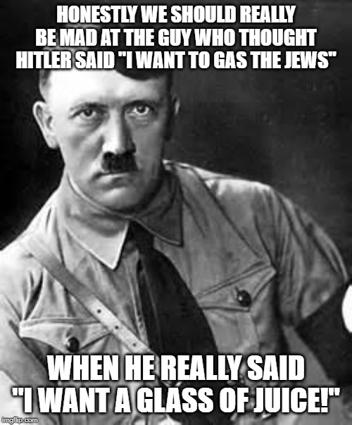 Misheard | HONESTLY WE SHOULD REALLY BE MAD AT THE GUY WHO THOUGHT HITLER SAID "I WANT TO GAS THE JEWS"; WHEN HE REALLY SAID "I WANT A GLASS OF JUICE!" | image tagged in adolf hitler | made w/ Imgflip meme maker