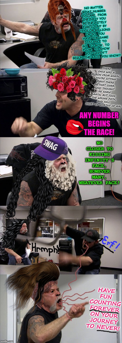 American Chopper Argument | NO MATTER WHAT NUMBER YOU ARE, FROM INFINITY YOU BE INFINITELY FAR! COUNT BY TENS OR BILLIONS OR SO, YOU HAVE THE SAME DISTANCE TO GO, TO ROW, TO FLOW, TO SHOW YOU HAVEN'T BEGUN THE RACE, YOU KNOW? THERE ONCE WAS A MORON FROM WHERE, YOU'RE SITTING RIGHT THERE IN THAT CHAIR, WHO THOUGHT HE KNEW MATH, BUT TOOK THE WRONG PATH, AND FELL SHORT OF WORTHY OF AIR! ANY NUMBER BEGINS THE RACE! NO CLOSER TO KISSING INFINITY'S FACE, HOWEVER MANY, WHATEVER PACE! HAVE FUN COUNTING FOREVER ON YOUR JOURNEY TO NEVER! | image tagged in memes,american chopper argument | made w/ Imgflip meme maker