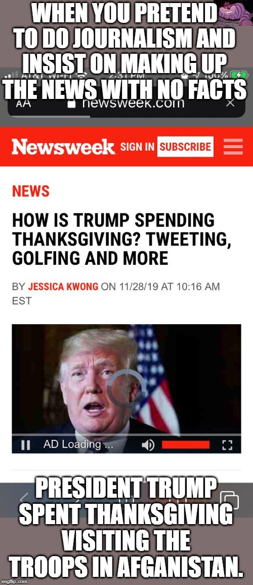 The Fake News just makes stuff up. Again. | WHEN YOU PRETEND TO DO JOURNALISM AND INSIST ON MAKING UP THE NEWS WITH NO FACTS; PRESIDENT TRUMP SPENT THANKSGIVING VISITING THE TROOPS IN AFGANISTAN. | image tagged in newsweek | made w/ Imgflip meme maker