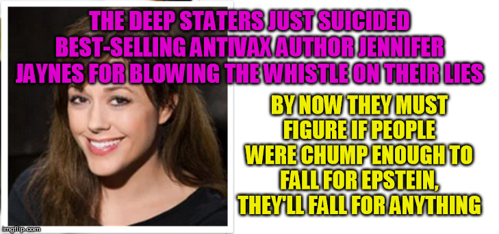 Another truth-telling crusader just randomly commits suicide?  Bullsh*t. | THE DEEP STATERS JUST SUICIDED BEST-SELLING ANTIVAX AUTHOR JENNIFER JAYNES FOR BLOWING THE WHISTLE ON THEIR LIES; BY NOW THEY MUST FIGURE IF PEOPLE WERE CHUMP ENOUGH TO FALL FOR EPSTEIN, THEY'LL FALL FOR ANYTHING | image tagged in antivax,malice,suicide,assassination,medicine,vaccination | made w/ Imgflip meme maker