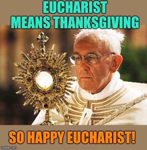 Pope Francis with the Eucharist 001 | EUCHARIST MEANS THANKSGIVING SO HAPPY EUCHARIST! | image tagged in pope francis with the eucharist 001 | made w/ Imgflip meme maker