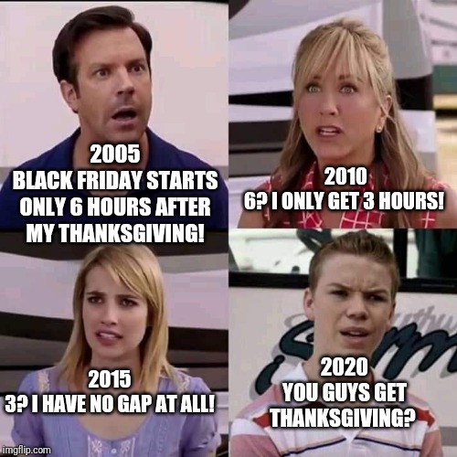 We are the millers | 2010
6? I ONLY GET 3 HOURS! 2005
BLACK FRIDAY STARTS ONLY 6 HOURS AFTER MY THANKSGIVING! 2020
YOU GUYS GET THANKSGIVING? 2015
3? I HAVE NO GAP AT ALL! | image tagged in we are the millers | made w/ Imgflip meme maker
