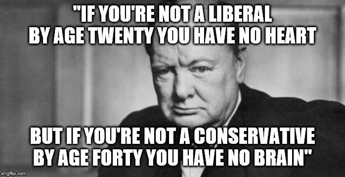 winston churchill | "IF YOU'RE NOT A LIBERAL BY AGE TWENTY YOU HAVE NO HEART; BUT IF YOU'RE NOT A CONSERVATIVE BY AGE FORTY YOU HAVE NO BRAIN" | image tagged in winston churchill | made w/ Imgflip meme maker