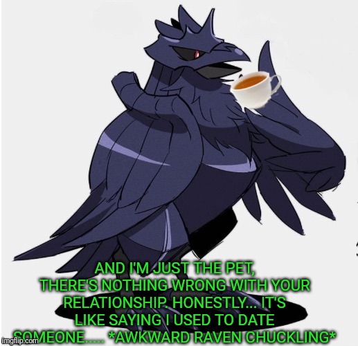 The_Tea_Drinking_Corviknight | AND I'M JUST THE PET, THERE'S NOTHING WRONG WITH YOUR RELATIONSHIP. HONESTLY... IT'S LIKE SAYING I USED TO DATE SOMEONE..... *AWKWARD RAVEN  | image tagged in the_tea_drinking_corviknight | made w/ Imgflip meme maker
