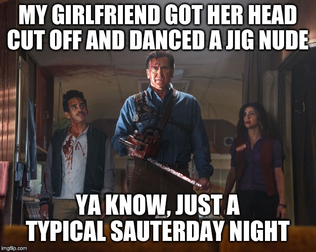 Ash Vs Evil Dead |  MY GIRLFRIEND GOT HER HEAD CUT OFF AND DANCED A JIG NUDE; YA KNOW, JUST A TYPICAL SAUTERDAY NIGHT | image tagged in ash vs evil dead | made w/ Imgflip meme maker