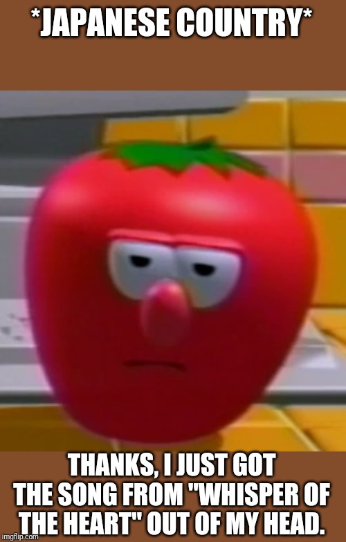Annoyed Bob the Tomato | *JAPANESE COUNTRY* THANKS, I JUST GOT THE SONG FROM "WHISPER OF THE HEART" OUT OF MY HEAD. | image tagged in annoyed bob the tomato | made w/ Imgflip meme maker