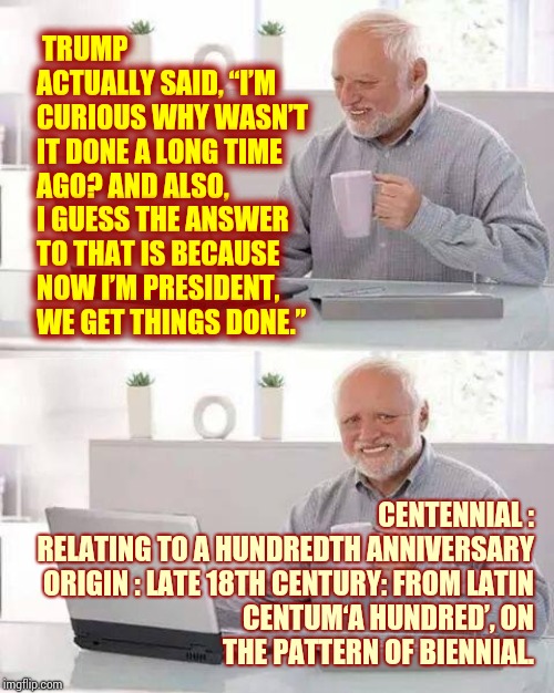 Of All The Qualities I Look For In A President "STUPID" Is NOT One Of Them | TRUMP ACTUALLY SAID, “I’M CURIOUS WHY WASN’T IT DONE A LONG TIME AGO? AND ALSO, I GUESS THE ANSWER TO THAT IS BECAUSE NOW I’M PRESIDENT, WE GET THINGS DONE.”; CENTENNIAL :

RELATING TO A HUNDREDTH ANNIVERSARY

ORIGIN : LATE 18TH CENTURY: FROM LATIN CENTUM‘A HUNDRED’, ON THE PATTERN OF BIENNIAL. | image tagged in memes,hide the pain harold,special kind of stupid,impeach trump,trump unfit unqualified dangerous,duhhh dumbass | made w/ Imgflip meme maker