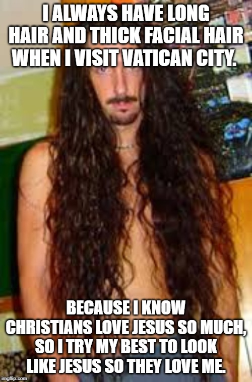 I ALWAYS HAVE LONG HAIR AND THICK FACIAL HAIR WHEN I VISIT VATICAN CITY. BECAUSE I KNOW CHRISTIANS LOVE JESUS SO MUCH, SO I TRY MY BEST TO LOOK LIKE JESUS SO THEY LOVE ME. | image tagged in jesus,christianity,religion,god,beard,facial hair | made w/ Imgflip meme maker