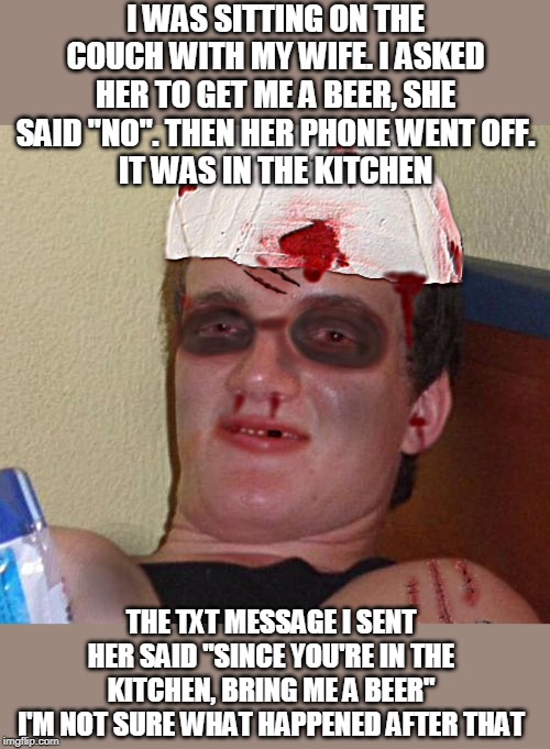 Beat Up 10 Guy | I WAS SITTING ON THE COUCH WITH MY WIFE. I ASKED HER TO GET ME A BEER, SHE SAID "NO". THEN HER PHONE WENT OFF.
IT WAS IN THE KITCHEN; THE TXT MESSAGE I SENT HER SAID "SINCE YOU'RE IN THE KITCHEN, BRING ME A BEER"
I'M NOT SURE WHAT HAPPENED AFTER THAT | image tagged in memes,beat up 10 guy | made w/ Imgflip meme maker