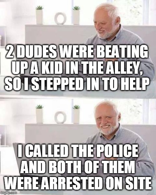 Hide the Pain Harold Meme | 2 DUDES WERE BEATING UP A KID IN THE ALLEY, SO I STEPPED IN TO HELP; I CALLED THE POLICE AND BOTH OF THEM WERE ARRESTED ON SITE | image tagged in memes,hide the pain harold,2 dudes,overused joke,anti meme | made w/ Imgflip meme maker