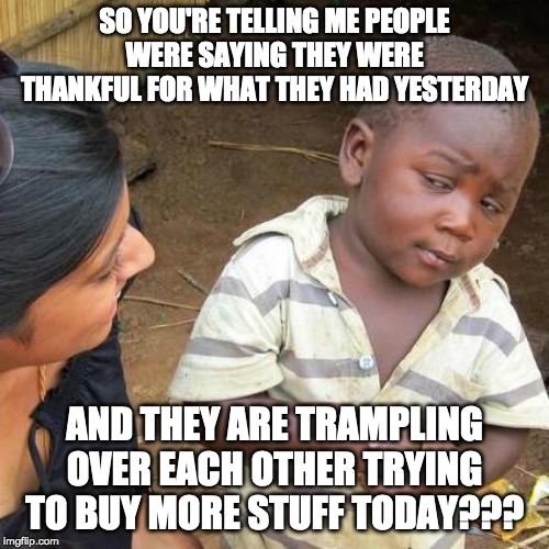 Third World Skeptical Kid Meme | SO YOU'RE TELLING ME PEOPLE WERE SAYING THEY WERE THANKFUL FOR WHAT THEY HAD YESTERDAY; AND THEY ARE TRAMPLING OVER EACH OTHER TRYING TO BUY MORE STUFF TODAY??? | image tagged in memes,third world skeptical kid | made w/ Imgflip meme maker