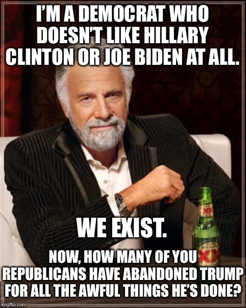 It’s okay to not like politicians from your own side. | I’M A DEMOCRAT WHO DOESN’T LIKE HILLARY CLINTON OR JOE BIDEN AT ALL. WE EXIST. NOW, HOW MANY OF YOU REPUBLICANS HAVE ABANDONED TRUMP FOR ALL THE AWFUL THINGS HE’S DONE? | image tagged in memes,the most interesting man in the world,hillary clinton,joe biden,donald trump,politics | made w/ Imgflip meme maker