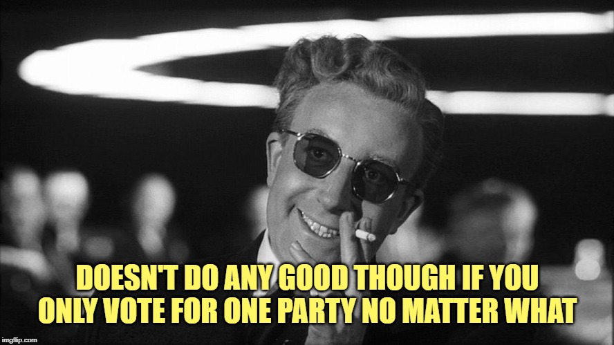 Doctor Strangelove says... | DOESN'T DO ANY GOOD THOUGH IF YOU ONLY VOTE FOR ONE PARTY NO MATTER WHAT | image tagged in doctor strangelove says | made w/ Imgflip meme maker