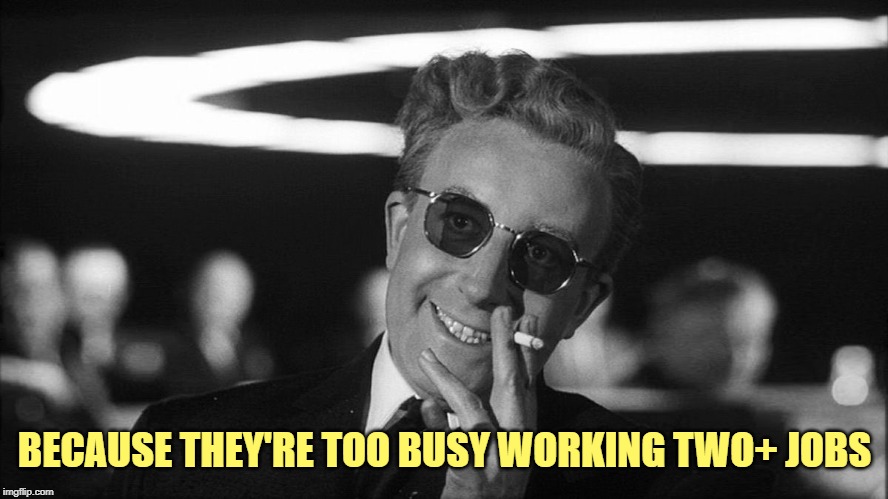 Doctor Strangelove says... | BECAUSE THEY'RE TOO BUSY WORKING TWO+ JOBS | image tagged in doctor strangelove says | made w/ Imgflip meme maker