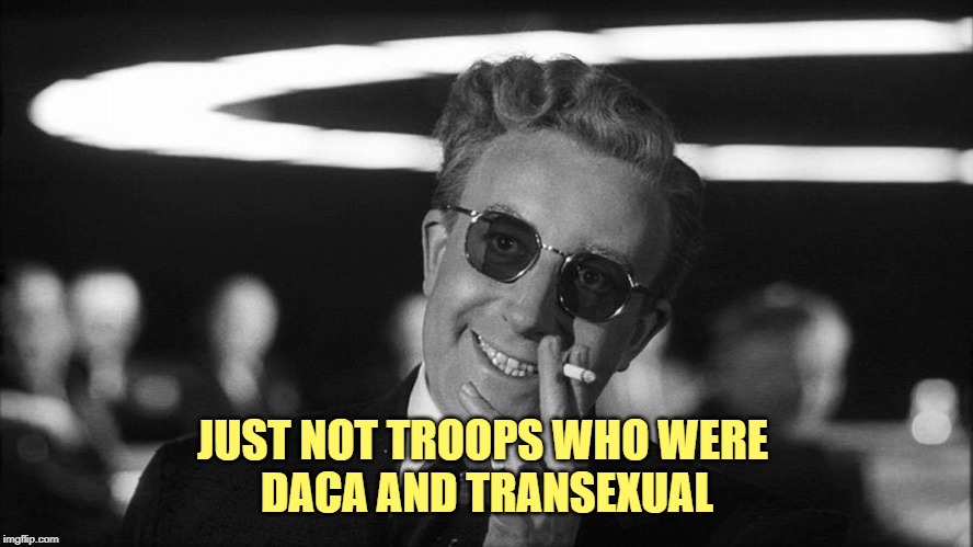 Doctor Strangelove says... | JUST NOT TROOPS WHO WERE 
DACA AND TRANSEXUAL | image tagged in doctor strangelove says | made w/ Imgflip meme maker