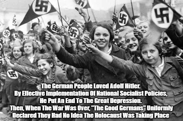 "The German People Loved Adolf Hitler: His National Socialist Policies Put An End To The Great Depression" | The German People Loved Adolf Hitler. 
By Effective Implementation Of National Socialist Policies, 
He Put An End To The Great Depression. 
Then, When The War Was Over, "The Good Germans" Uniformly Declared They Had No Idea The Holocaust Was Taking Place  | image tagged in hitler,good germans,national socialism,nazi | made w/ Imgflip meme maker