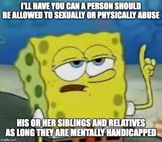 Abusing Mentally Handicapped Loved Ones | I'LL HAVE YOU CAN A PERSON SHOULD BE ALLOWED TO SEXUALLY OR PHYSICALLY ABUSE; HIS OR HER SIBLINGS AND RELATIVES AS LONG THEY ARE MENTALLY HANDICAPPED | image tagged in memes,ill have you know spongebob,domestic abuse | made w/ Imgflip meme maker