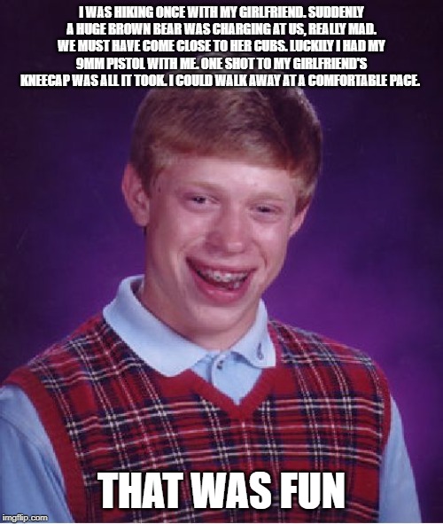 Bad Luck Brian | I WAS HIKING ONCE WITH MY GIRLFRIEND. SUDDENLY A HUGE BROWN BEAR WAS CHARGING AT US, REALLY MAD. WE MUST HAVE COME CLOSE TO HER CUBS. LUCKILY I HAD MY 9MM PISTOL WITH ME. ONE SHOT TO MY GIRLFRIEND'S KNEECAP WAS ALL IT TOOK. I COULD WALK AWAY AT A COMFORTABLE PACE. THAT WAS FUN | image tagged in memes,bad luck brian | made w/ Imgflip meme maker