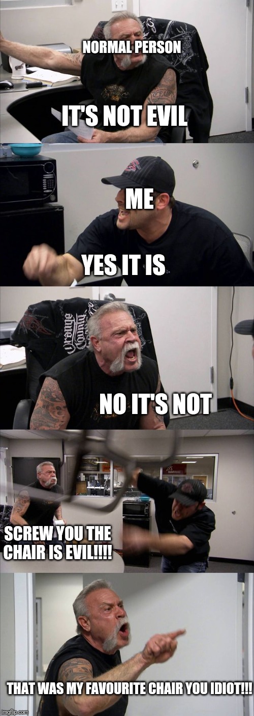 American Chopper Argument | NORMAL PERSON; IT'S NOT EVIL; ME; YES IT IS; NO IT'S NOT; SCREW YOU THE CHAIR IS EVIL!!!! THAT WAS MY FAVOURITE CHAIR YOU IDIOT!!! | image tagged in memes,american chopper argument | made w/ Imgflip meme maker