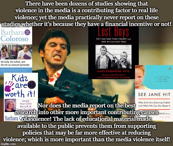 There have been dozens of studies showing that violence in the media is a contributing factor to real life violence; yet the media practically never report on these studies whether it's because they have a financial incentive or not! Nor does the media report on the best research into other more important contributing causes of violence! The lack of educational material made available to the public prevents them from supporting policies that may be far more effective at reducing violence; which is more important than the media violence itself! | made w/ Imgflip meme maker