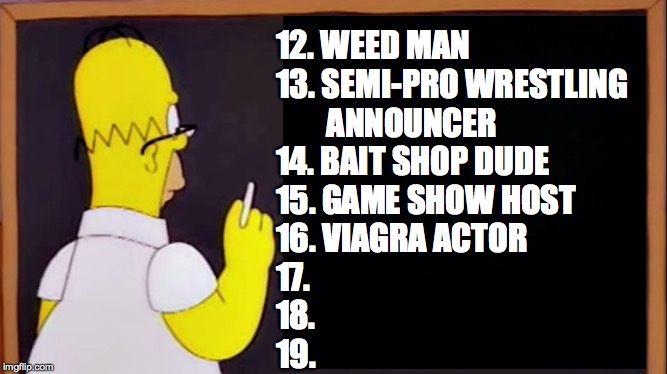 12. WEED MAN
13. SEMI-PRO WRESTLING
        ANNOUNCER
14. BAIT SHOP DUDE
15. GAME SHOW HOST
16. VIAGRA ACTOR
17.
18.
19. | made w/ Imgflip meme maker