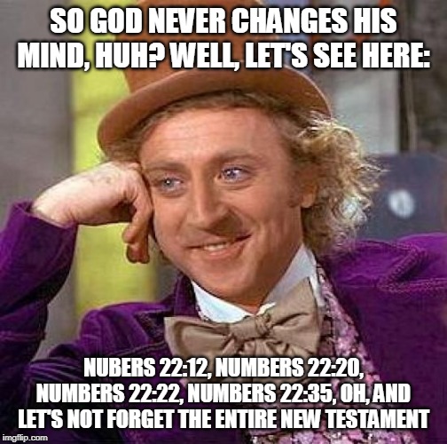 Conflict of interests | SO GOD NEVER CHANGES HIS MIND, HUH? WELL, LET'S SEE HERE:; NUBERS 22:12, NUMBERS 22:20, NUMBERS 22:22, NUMBERS 22:35, OH, AND LET'S NOT FORGET THE ENTIRE NEW TESTAMENT | image tagged in memes,creepy condescending wonka,bible,yahweh,the abrahamic god,mind | made w/ Imgflip meme maker