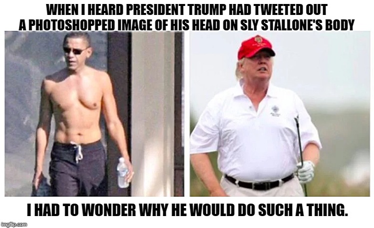 Obama Trump | WHEN I HEARD PRESIDENT TRUMP HAD TWEETED OUT A PHOTOSHOPPED IMAGE OF HIS HEAD ON SLY STALLONE'S BODY; I HAD TO WONDER WHY HE WOULD DO SUCH A THING. | image tagged in obama trump | made w/ Imgflip meme maker