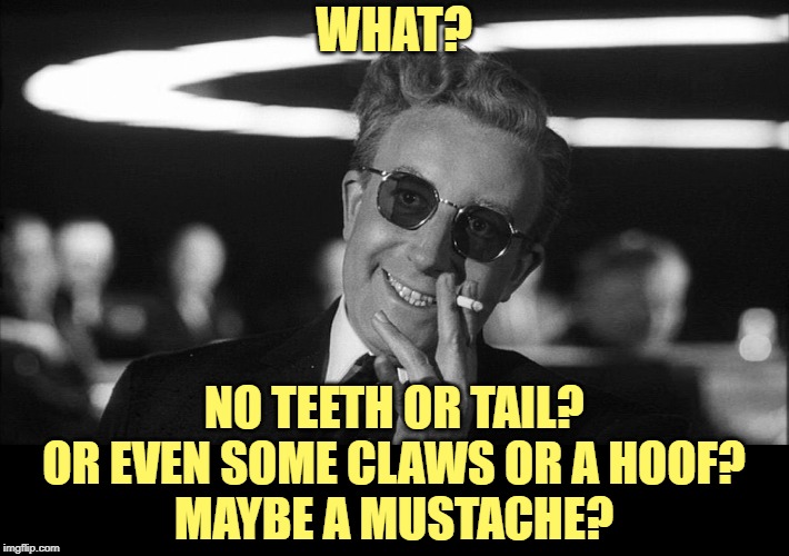 Doctor Strangelove says... | WHAT? NO TEETH OR TAIL?
OR EVEN SOME CLAWS OR A HOOF?
MAYBE A MUSTACHE? | image tagged in doctor strangelove says | made w/ Imgflip meme maker