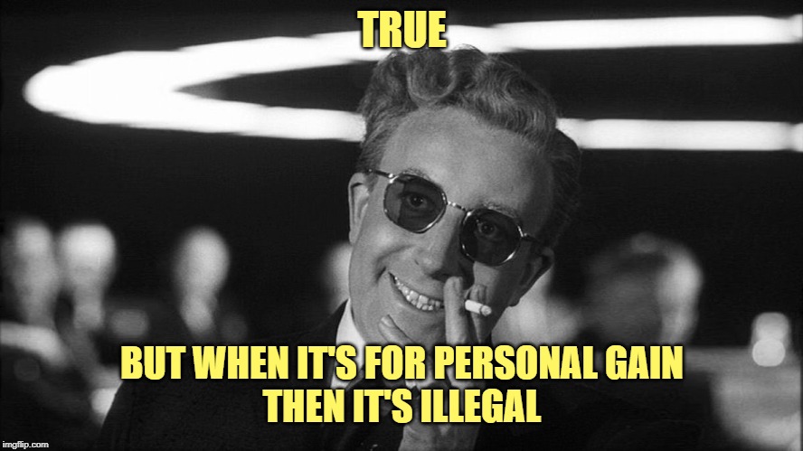 Doctor Strangelove says... | TRUE BUT WHEN IT'S FOR PERSONAL GAIN
THEN IT'S ILLEGAL | image tagged in doctor strangelove says | made w/ Imgflip meme maker