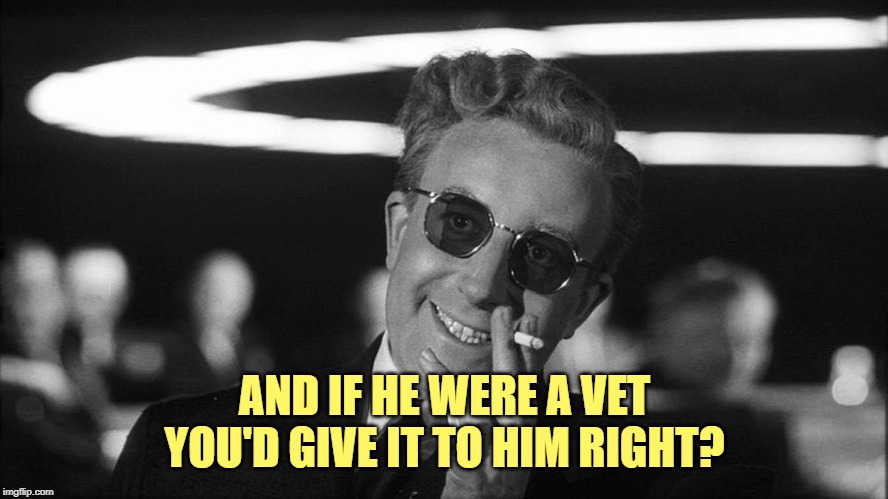 Doctor Strangelove says... | AND IF HE WERE A VET YOU'D GIVE IT TO HIM RIGHT? | image tagged in doctor strangelove says | made w/ Imgflip meme maker