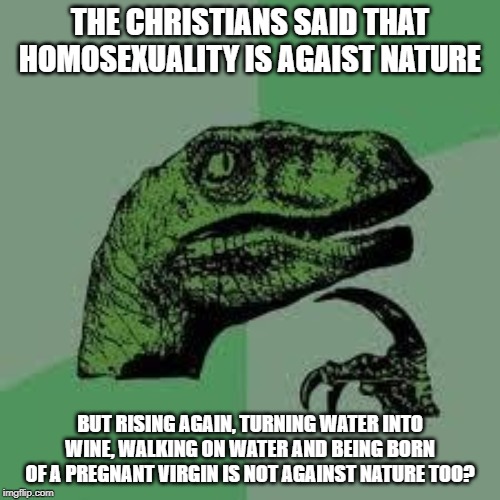 Dinosaur | THE CHRISTIANS SAID THAT HOMOSEXUALITY IS AGAIST NATURE; BUT RISING AGAIN, TURNING WATER INTO WINE, WALKING ON WATER AND BEING BORN OF A PREGNANT VIRGIN IS NOT AGAINST NATURE TOO? | image tagged in dinosaur,christianity,homosexuality,hipocrisy | made w/ Imgflip meme maker