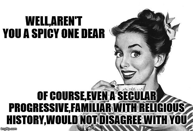 1950s Housewife | WELL,AREN'T YOU A SPICY ONE DEAR OF COURSE,EVEN A SECULAR PROGRESSIVE,FAMILIAR WITH RELIGIOUS HISTORY,WOULD NOT DISAGREE WITH YOU | image tagged in 1950s housewife | made w/ Imgflip meme maker