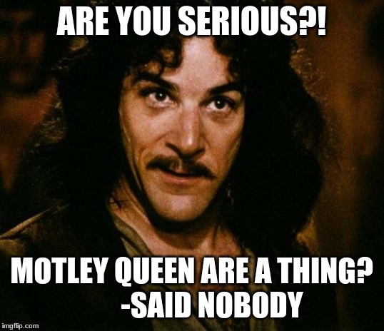 Inigo Montoya | ARE YOU SERIOUS?! MOTLEY QUEEN ARE A THING?
       -SAID NOBODY | image tagged in memes,inigo montoya | made w/ Imgflip meme maker