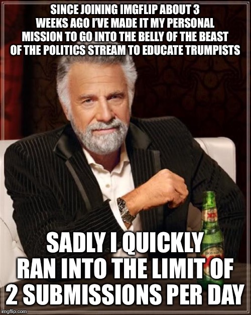 Screw limit of 2 submissions per day, esp. in politics which desperately needs liberal content | SINCE JOINING IMGFLIP ABOUT 3 WEEKS AGO I’VE MADE IT MY PERSONAL MISSION TO GO INTO THE BELLY OF THE BEAST OF THE POLITICS STREAM TO EDUCATE TRUMPISTS; SADLY I QUICKLY RAN INTO THE LIMIT OF 2 SUBMISSIONS PER DAY | image tagged in memes,the most interesting man in the world,politics,imgflip,right wing,dumb | made w/ Imgflip meme maker
